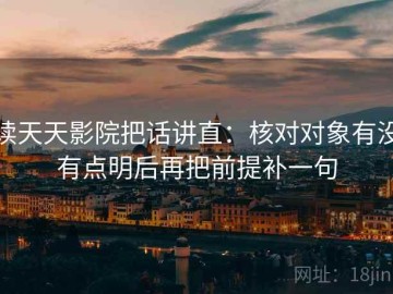 读天天影院把话讲直：核对对象有没有点明后再把前提补一句