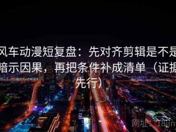 风车动漫短复盘：先对齐剪辑是不是暗示因果，再把条件补成清单（证据先行）