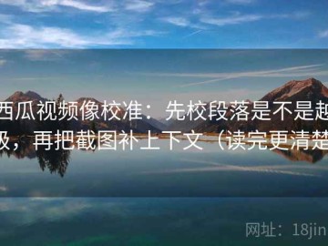 西瓜视频像校准：先校段落是不是越级，再把截图补上下文（读完更清楚）