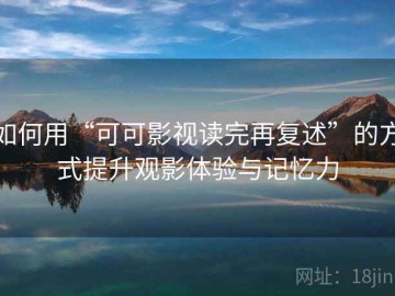 如何用“可可影视读完再复述”的方式提升观影体验与记忆力