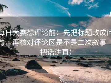 每日大赛想评论前：先把标题改成问句，再核对评论区是不是二次叙事（把话讲直）
