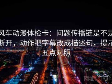 风车动漫体检卡：问题传播链是不是断开，动作把字幕改成描述句，提示五点对照