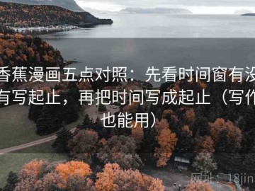 香蕉漫画五点对照：先看时间窗有没有写起止，再把时间写成起止（写作也能用）
