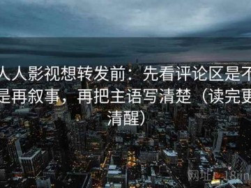 人人影视想转发前：先看评论区是不是再叙事，再把主语写清楚（读完更清醒）
