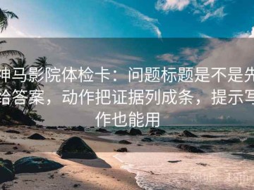 神马影院体检卡：问题标题是不是先给答案，动作把证据列成条，提示写作也能用