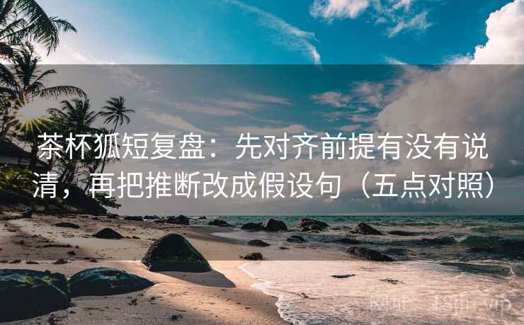 茶杯狐短复盘：先对齐前提有没有说清，再把推断改成假设句（五点对照）