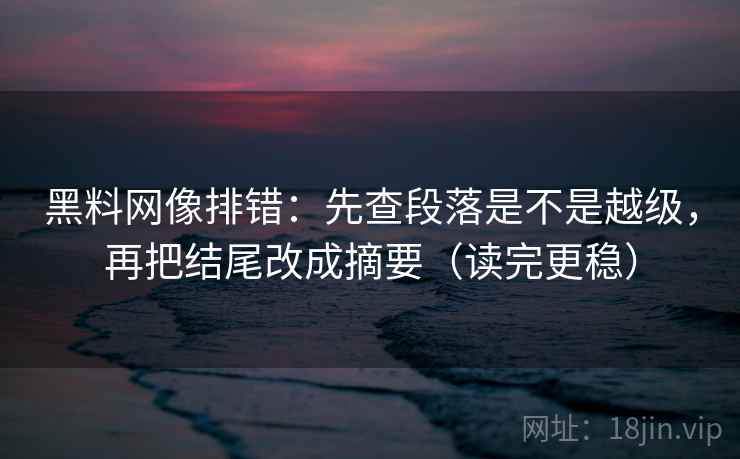 黑料网像排错：先查段落是不是越级，再把结尾改成摘要（读完更稳）