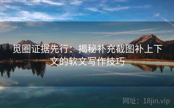 觅圈证据先行：揭秘补充截图补上下文的软文写作技巧