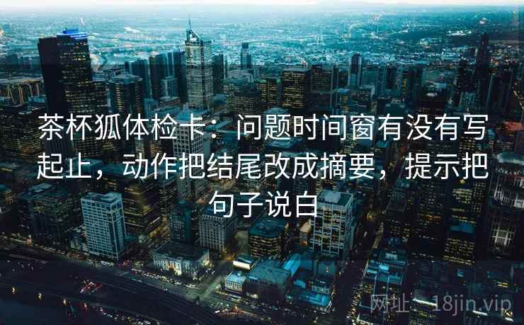 茶杯狐体检卡：问题时间窗有没有写起止，动作把结尾改成摘要，提示把句子说白