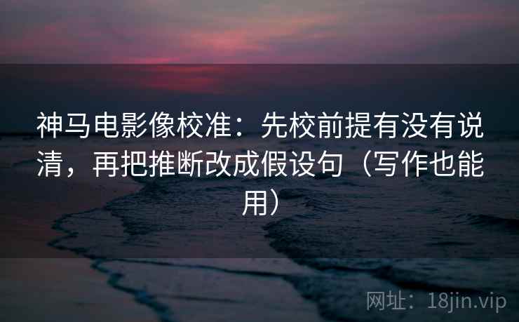 神马电影像校准：先校前提有没有说清，再把推断改成假设句（写作也能用）
