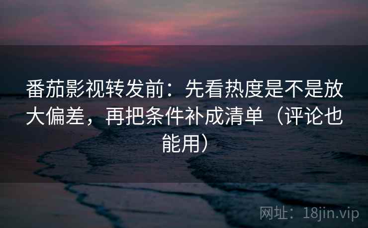 番茄影视转发前：先看热度是不是放大偏差，再把条件补成清单（评论也能用）