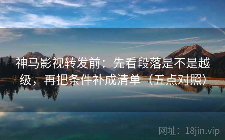 神马影视转发前：先看段落是不是越级，再把条件补成清单（五点对照）