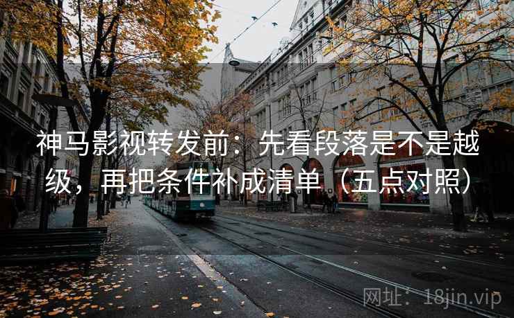 神马影视转发前：先看段落是不是越级，再把条件补成清单（五点对照）