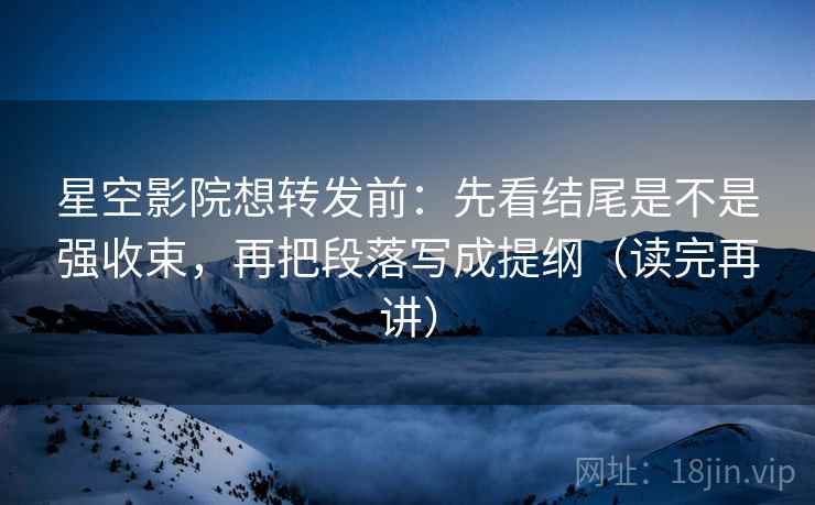 星空影院想转发前：先看结尾是不是强收束，再把段落写成提纲（读完再讲）