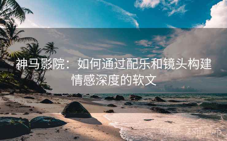 神马影院：如何通过配乐和镜头构建情感深度的软文
