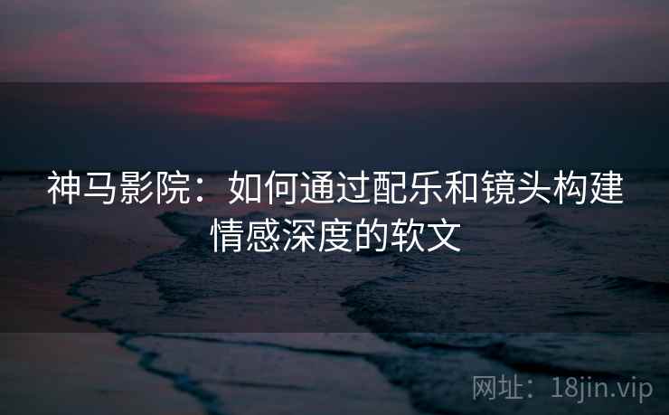 神马影院：如何通过配乐和镜头构建情感深度的软文