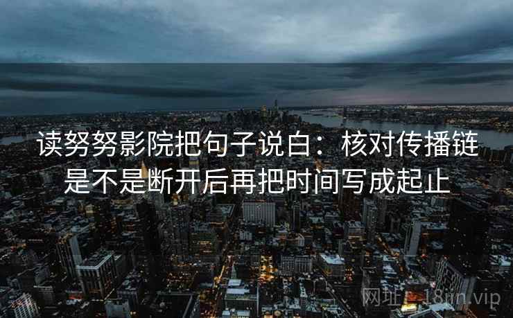 读努努影院把句子说白：核对传播链是不是断开后再把时间写成起止