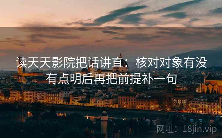 读天天影院把话讲直：核对对象有没有点明后再把前提补一句
