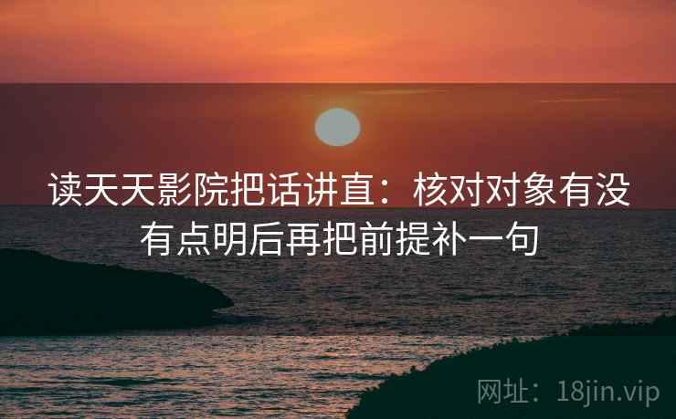 读天天影院把话讲直：核对对象有没有点明后再把前提补一句