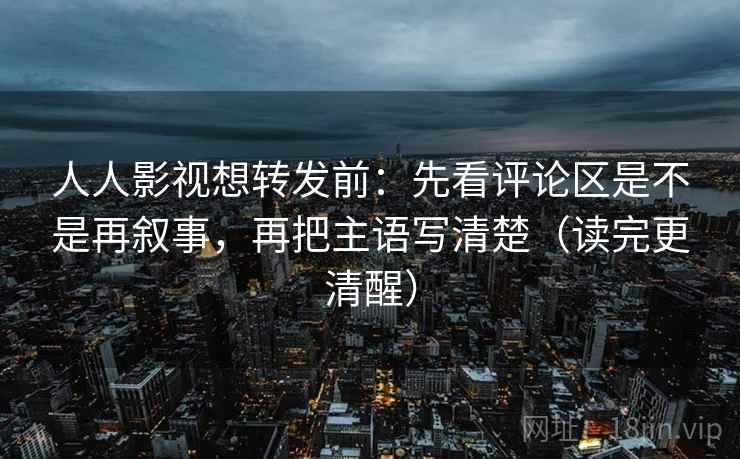 人人影视想转发前：先看评论区是不是再叙事，再把主语写清楚（读完更清醒）