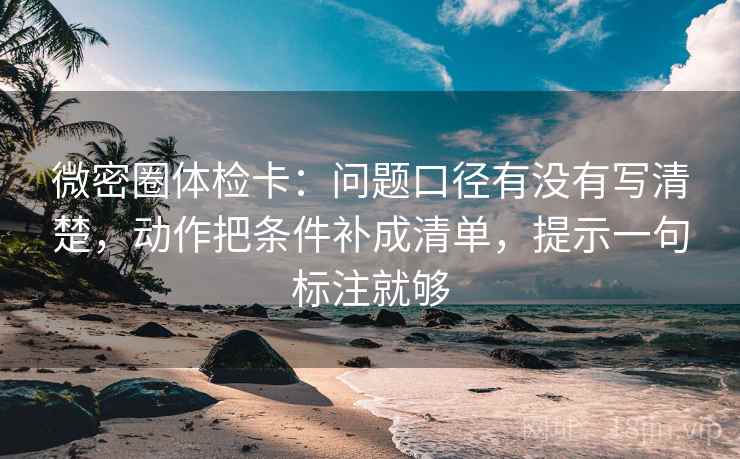 微密圈体检卡：问题口径有没有写清楚，动作把条件补成清单，提示一句标注就够