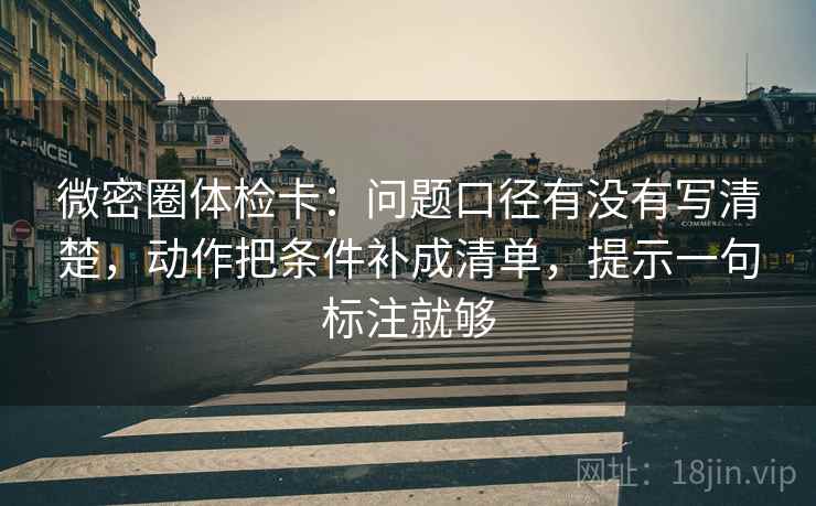 微密圈体检卡：问题口径有没有写清楚，动作把条件补成清单，提示一句标注就够