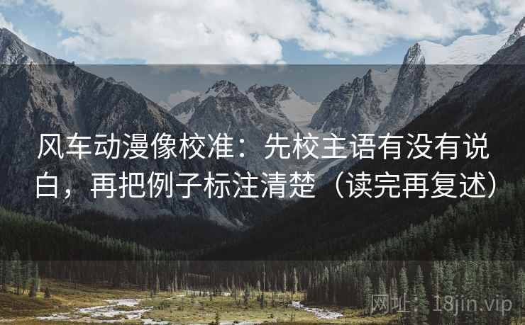 风车动漫像校准：先校主语有没有说白，再把例子标注清楚（读完再复述）