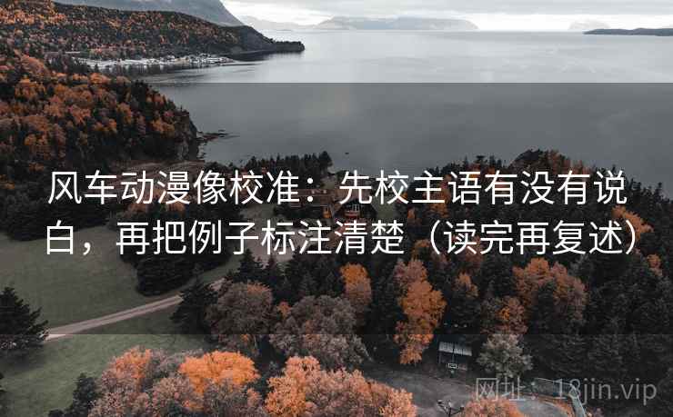 风车动漫像校准：先校主语有没有说白，再把例子标注清楚（读完再复述）