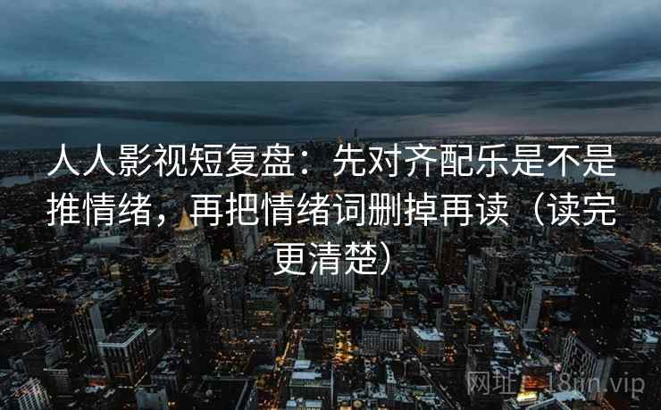 人人影视短复盘:先对齐配乐是不是推情绪,再把情绪词删掉再读(读完更清楚) 人人影视短复盘:先对齐配乐是不是推情绪,再把情绪词删掉再读(读完更清楚)