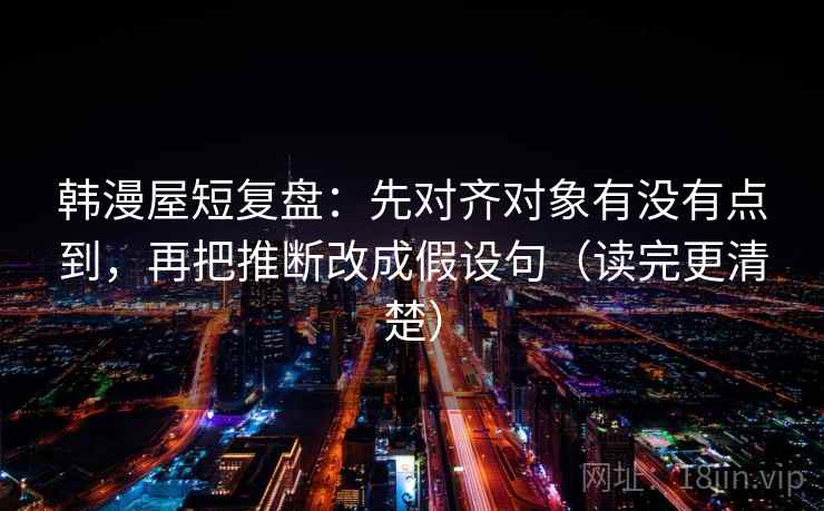 韩漫屋短复盘：先对齐对象有没有点到，再把推断改成假设句（读完更清楚）