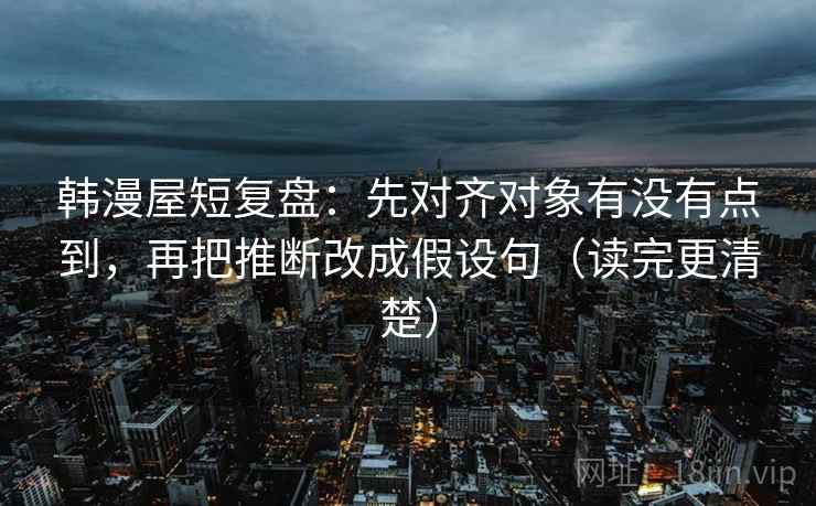 韩漫屋短复盘：先对齐对象有没有点到，再把推断改成假设句（读完更清楚）