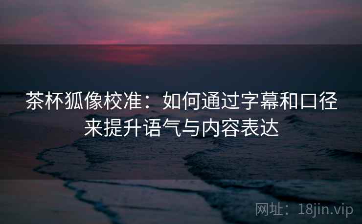 茶杯狐像校准：如何通过字幕和口径来提升语气与内容表达