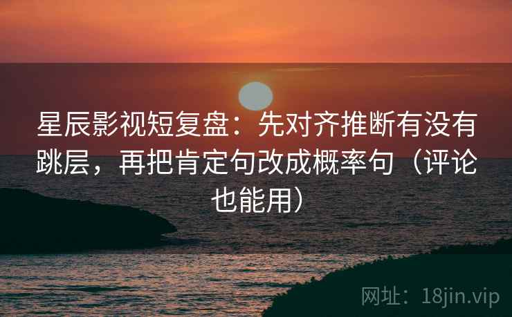 星辰影视短复盘：先对齐推断有没有跳层，再把肯定句改成概率句（评论也能用）