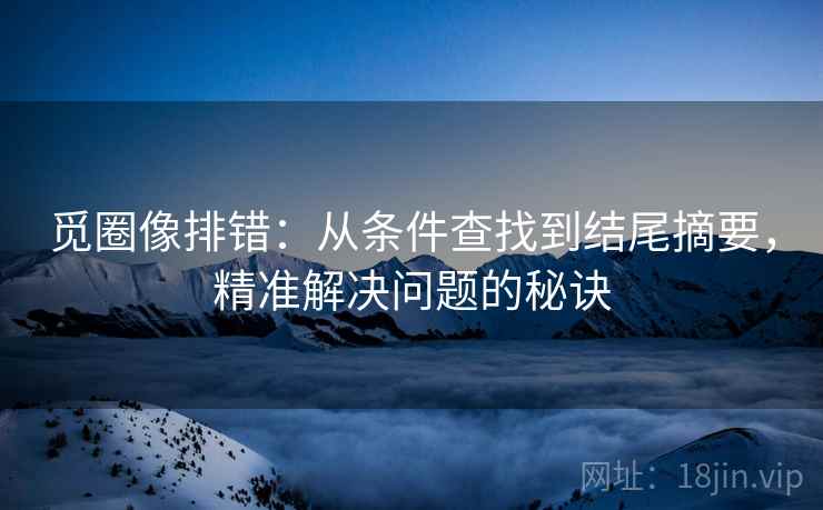 觅圈像排错：从条件查找到结尾摘要，精准解决问题的秘诀