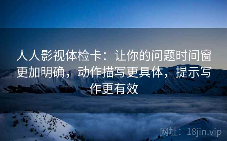 人人影视体检卡：让你的问题时间窗更加明确，动作描写更具体，提示写作更有效