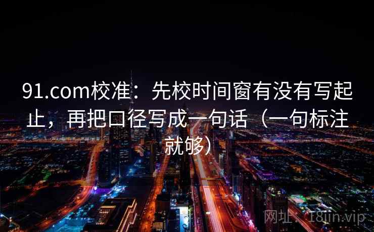 91.com校准:先校时间窗有没有写起止,再把口径写成一句话(一句标注就够) 91.com校准:先校时间窗有没有写起止,再把口径写成一句话(一句标注就够)