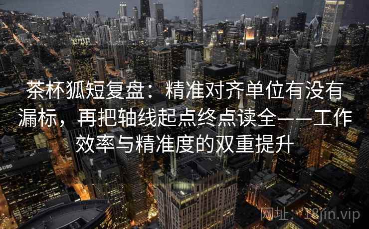 茶杯狐短复盘：精准对齐单位有没有漏标，再把轴线起点终点读全——工作效率与精准度的双重提升