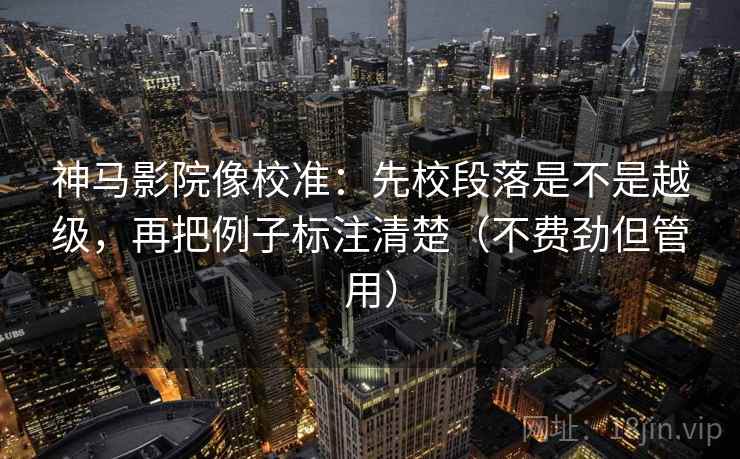 神马影院像校准：先校段落是不是越级，再把例子标注清楚（不费劲但管用）