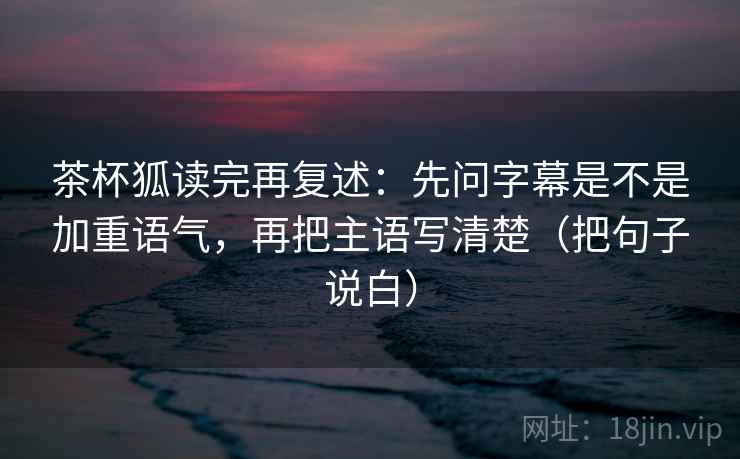 茶杯狐读完再复述：先问字幕是不是加重语气，再把主语写清楚（把句子说白）