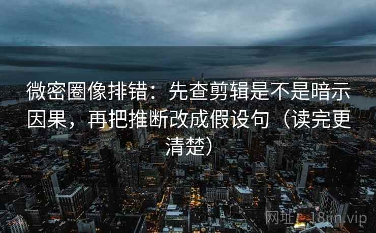 微密圈像排错：先查剪辑是不是暗示因果，再把推断改成假设句（读完更清楚）