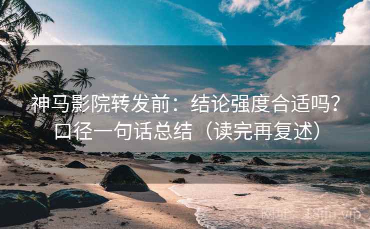神马影院转发前：结论强度合适吗？口径一句话总结（读完再复述）