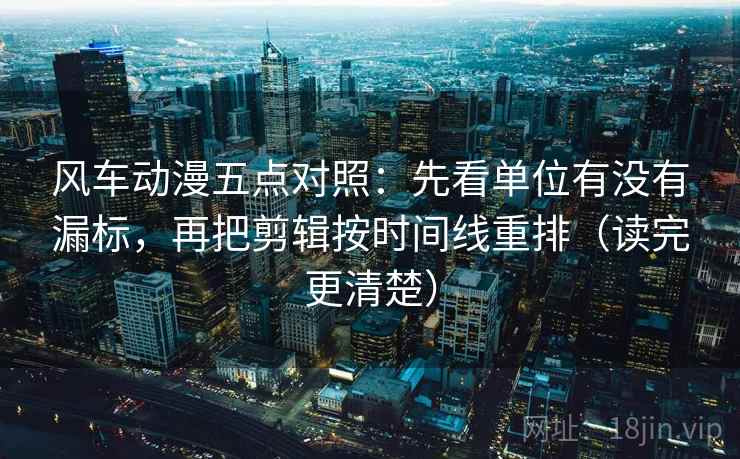 风车动漫五点对照：先看单位有没有漏标，再把剪辑按时间线重排（读完更清楚）