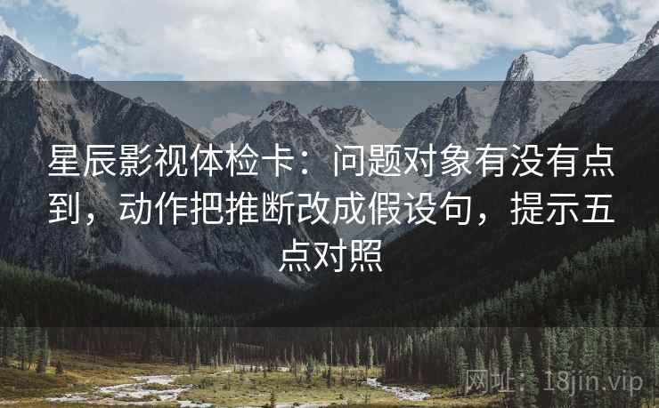 星辰影视体检卡：问题对象有没有点到，动作把推断改成假设句，提示五点对照