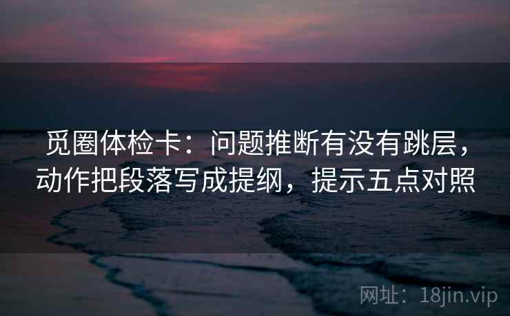 觅圈体检卡：问题推断有没有跳层，动作把段落写成提纲，提示五点对照