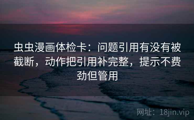 虫虫漫画体检卡：问题引用有没有被截断，动作把引用补完整，提示不费劲但管用