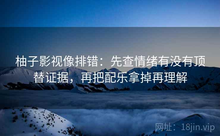 柚子影视像排错：先查情绪有没有顶替证据，再把配乐拿掉再理解