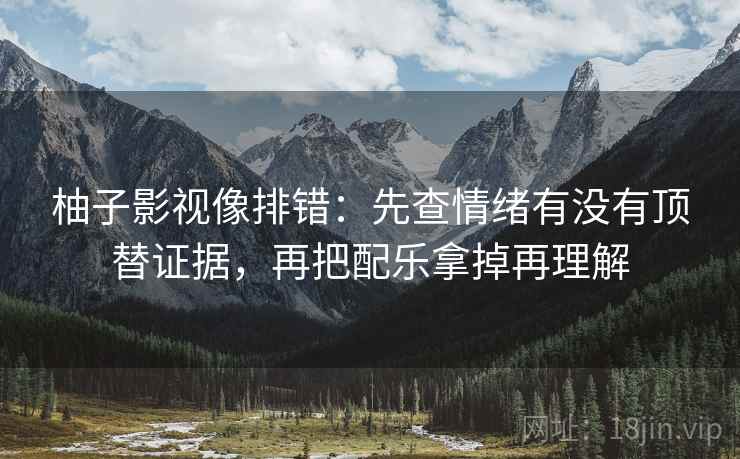 柚子影视像排错：先查情绪有没有顶替证据，再把配乐拿掉再理解