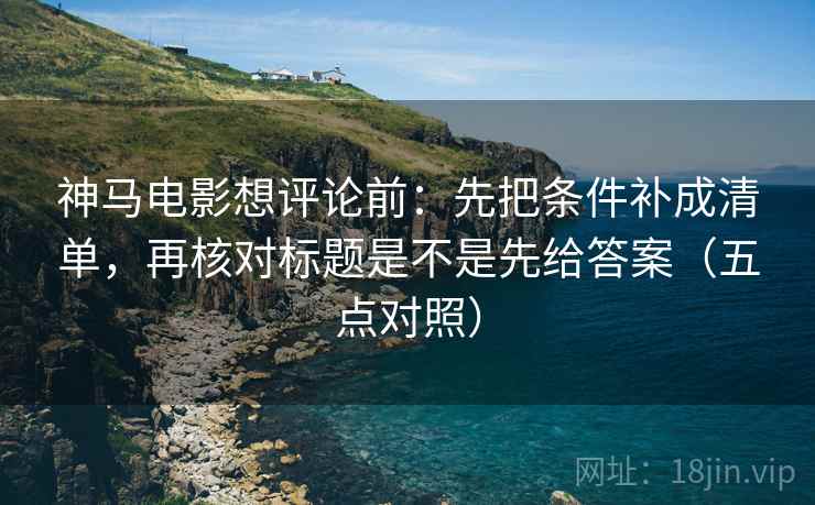 神马电影想评论前：先把条件补成清单，再核对标题是不是先给答案（五点对照）