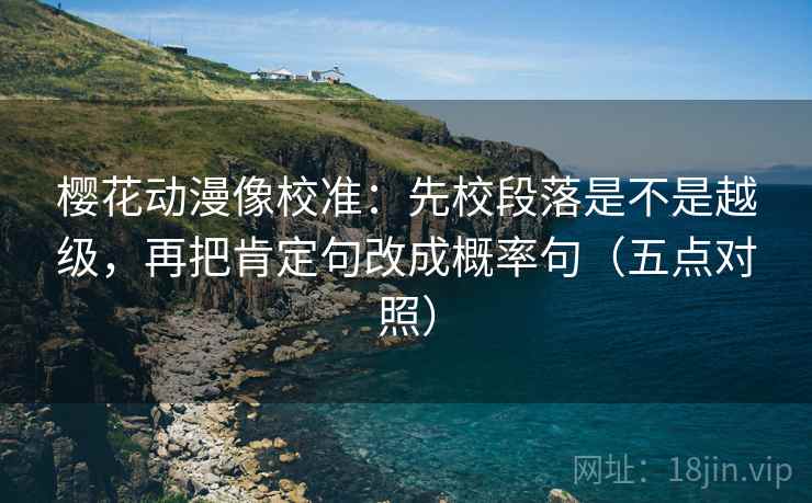 樱花动漫像校准：先校段落是不是越级，再把肯定句改成概率句（五点对照）