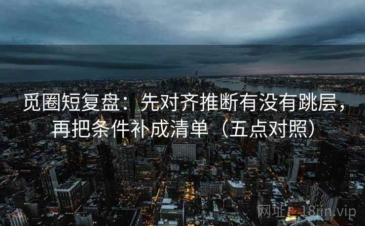 觅圈短复盘：先对齐推断有没有跳层，再把条件补成清单（五点对照）